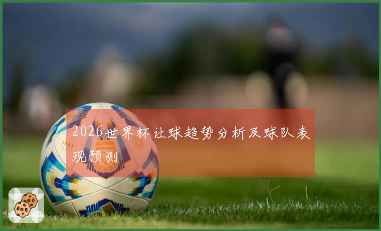 2026世界杯让球趋势分析及球队表现预测