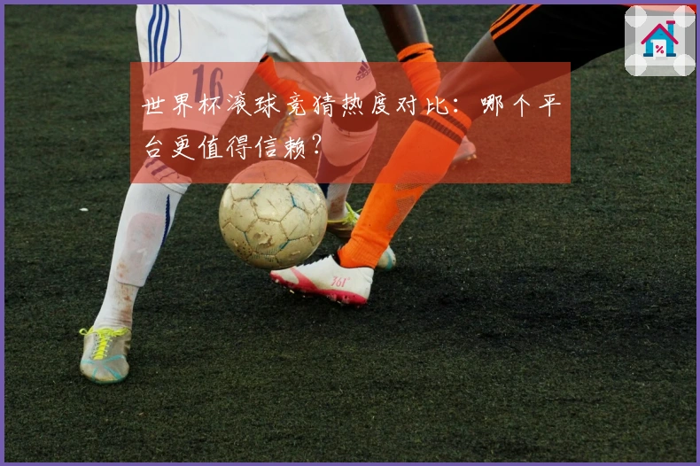 世界杯滚球竞猜热度对比：哪个平台更值得信赖？